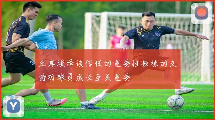 丘库埃泽谈信任的重要性教练的支持对球员成长至关重要