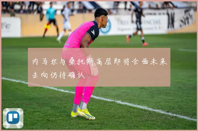 内马尔与桑托斯高层即将会面未来去向仍待确认