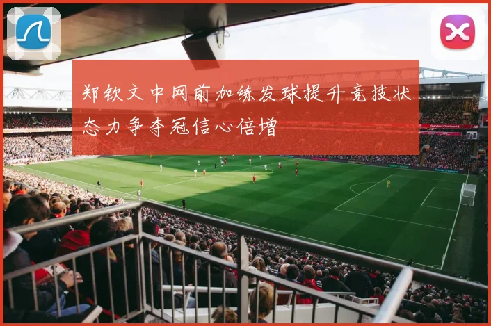 郑钦文中网前加练发球提升竞技状态力争夺冠信心倍增